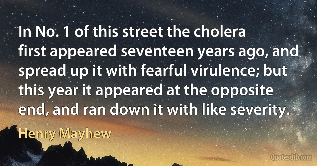 In No. 1 of this street the cholera first appeared seventeen years ago, and spread up it with fearful virulence; but this year it appeared at the opposite end, and ran down it with like severity. (Henry Mayhew)