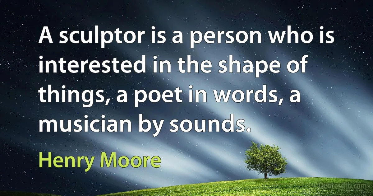 A sculptor is a person who is interested in the shape of things, a poet in words, a musician by sounds. (Henry Moore)