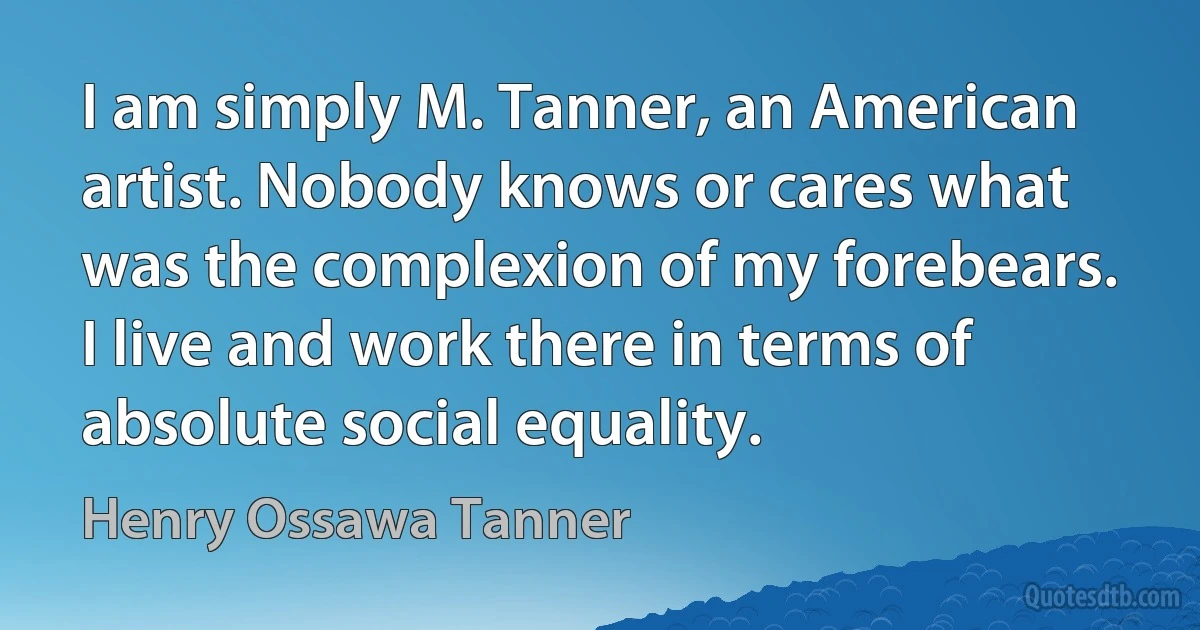 I am simply M. Tanner, an American artist. Nobody knows or cares what was the complexion of my forebears. I live and work there in terms of absolute social equality. (Henry Ossawa Tanner)