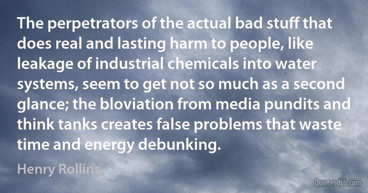 The perpetrators of the actual bad stuff that does real and lasting harm to people, like leakage of industrial chemicals into water systems, seem to get not so much as a second glance; the bloviation from media pundits and think tanks creates false problems that waste time and energy debunking. (Henry Rollins)