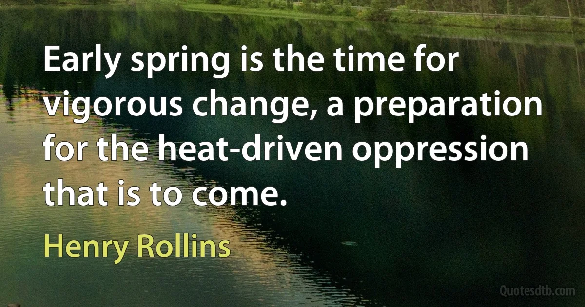 Early spring is the time for vigorous change, a preparation for the heat-driven oppression that is to come. (Henry Rollins)