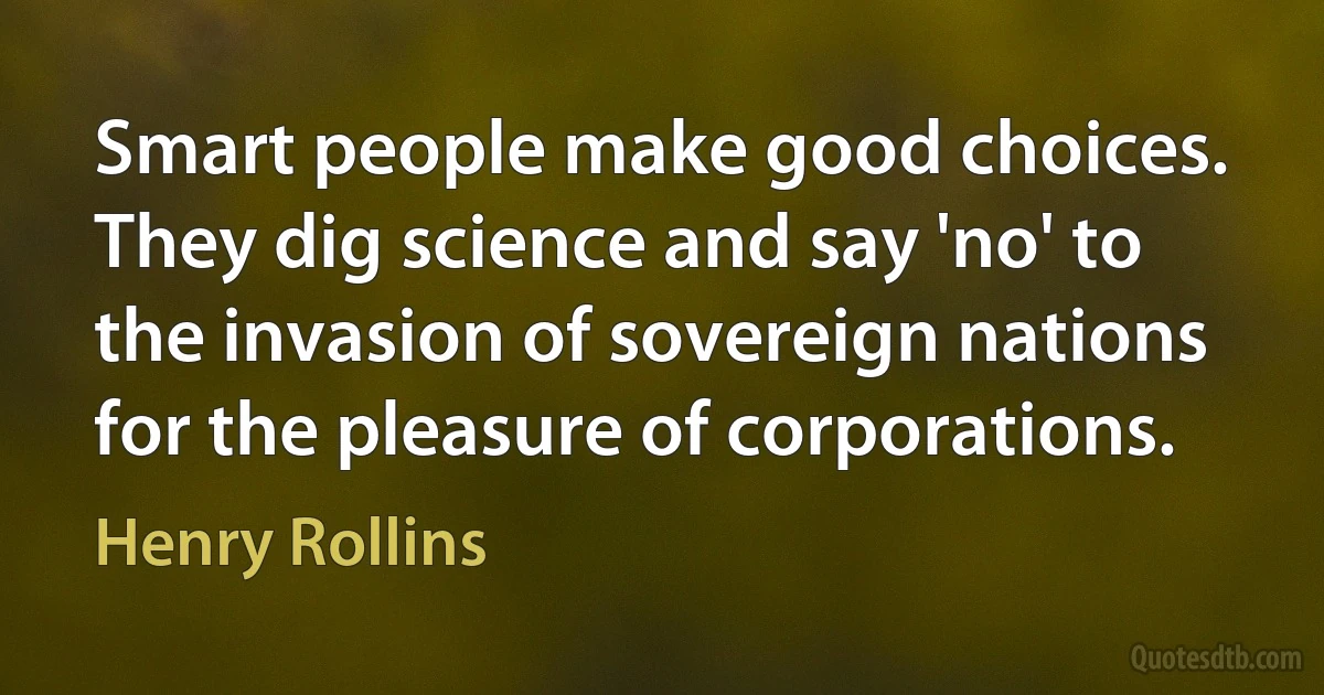 Smart people make good choices. They dig science and say 'no' to the invasion of sovereign nations for the pleasure of corporations. (Henry Rollins)