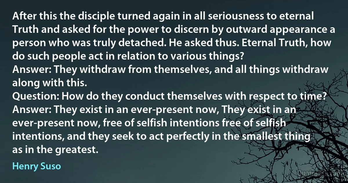 After this the disciple turned again in all seriousness to eternal Truth and asked for the power to discern by outward appearance a person who was truly detached. He asked thus. Eternal Truth, how do such people act in relation to various things?
Answer: They withdraw from themselves, and all things withdraw along with this.
Question: How do they conduct themselves with respect to time?
Answer: They exist in an ever-present now, They exist in an ever-present now, free of selfish intentions free of selfish intentions, and they seek to act perfectly in the smallest thing as in the greatest. (Henry Suso)