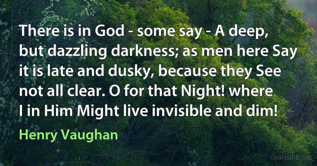 There is in God - some say - A deep, but dazzling darkness; as men here Say it is late and dusky, because they See not all clear. O for that Night! where I in Him Might live invisible and dim! (Henry Vaughan)