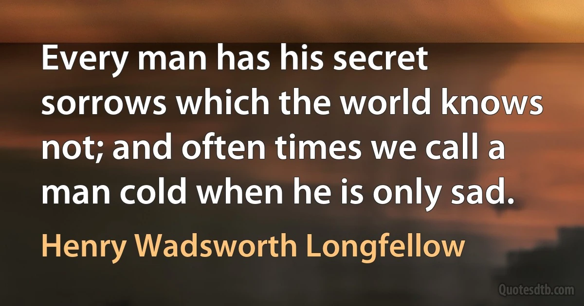 Every man has his secret sorrows which the world knows not; and often times we call a man cold when he is only sad. (Henry Wadsworth Longfellow)