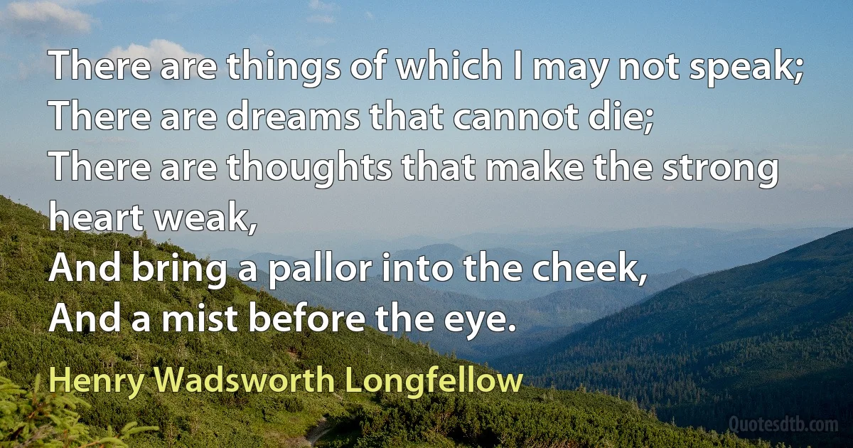 There are things of which I may not speak;
There are dreams that cannot die;
There are thoughts that make the strong heart weak,
And bring a pallor into the cheek,
And a mist before the eye. (Henry Wadsworth Longfellow)