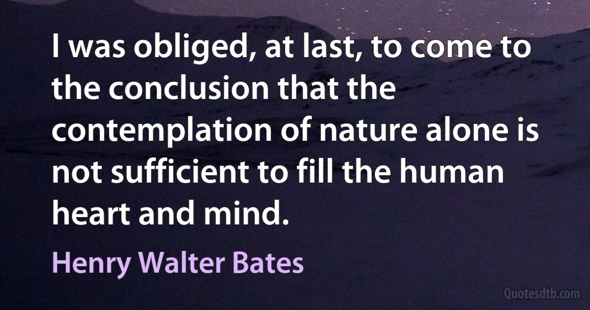 I was obliged, at last, to come to the conclusion that the contemplation of nature alone is not sufficient to fill the human heart and mind. (Henry Walter Bates)