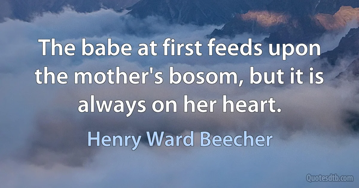 The babe at first feeds upon the mother's bosom, but it is always on her heart. (Henry Ward Beecher)