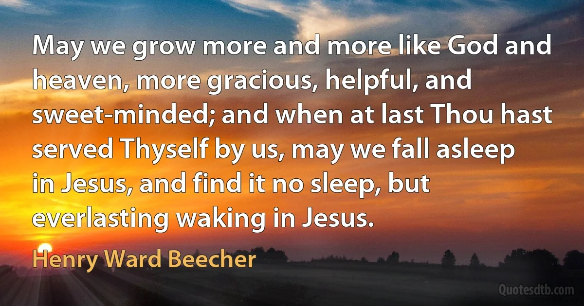 May we grow more and more like God and heaven, more gracious, helpful, and sweet-minded; and when at last Thou hast served Thyself by us, may we fall asleep in Jesus, and find it no sleep, but everlasting waking in Jesus. (Henry Ward Beecher)