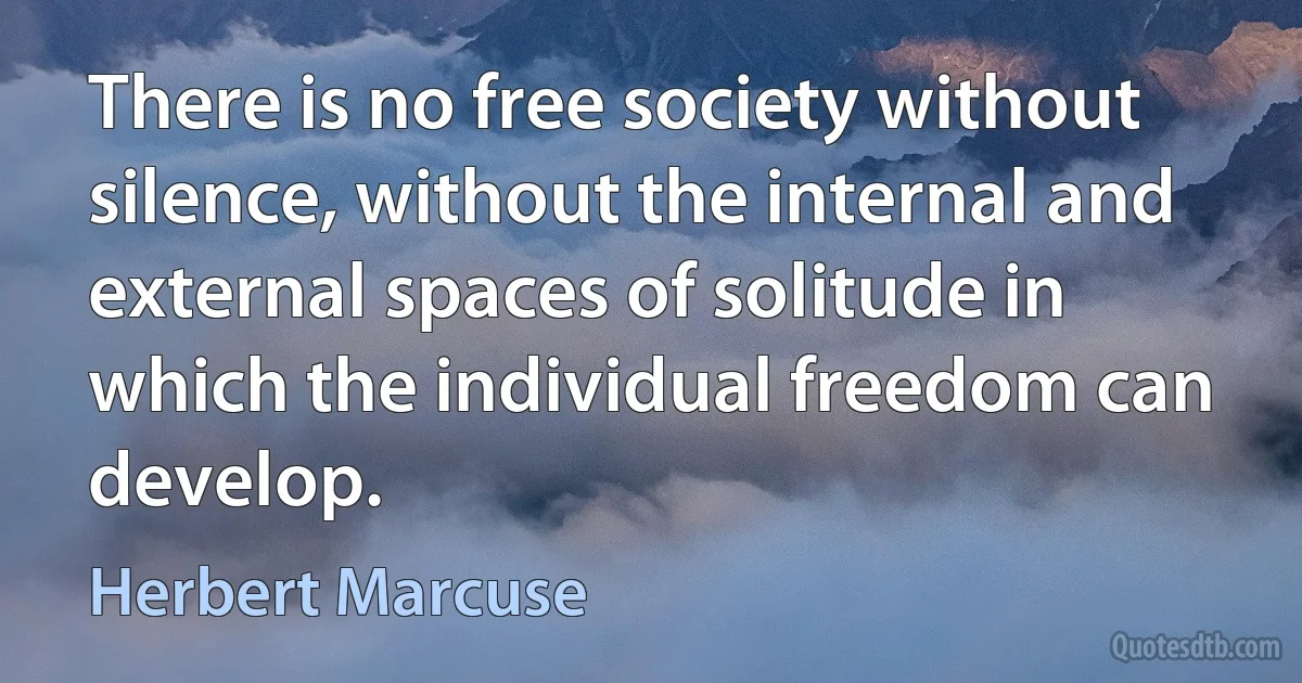 There is no free society without silence, without the internal and external spaces of solitude in which the individual freedom can develop. (Herbert Marcuse)