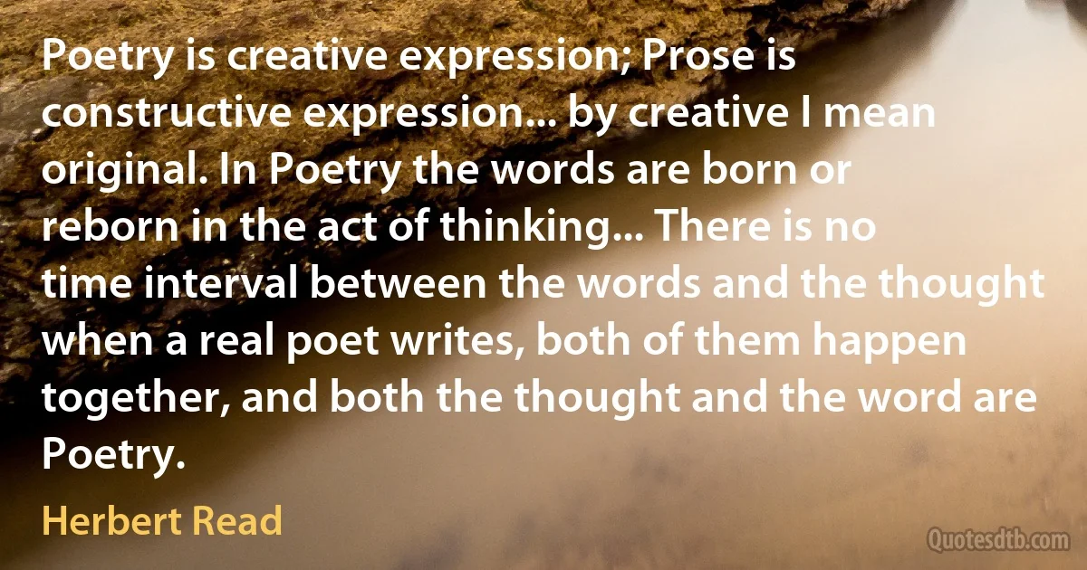 Poetry is creative expression; Prose is constructive expression... by creative I mean original. In Poetry the words are born or reborn in the act of thinking... There is no time interval between the words and the thought when a real poet writes, both of them happen together, and both the thought and the word are Poetry. (Herbert Read)