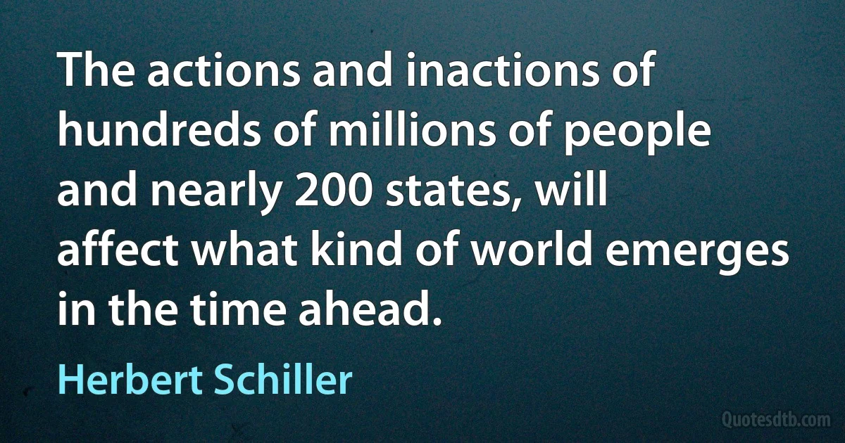 The actions and inactions of hundreds of millions of people and nearly 200 states, will affect what kind of world emerges in the time ahead. (Herbert Schiller)