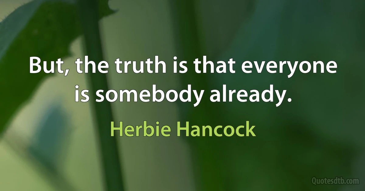 But, the truth is that everyone is somebody already. (Herbie Hancock)