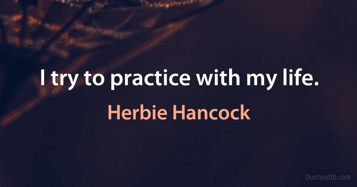 I try to practice with my life. (Herbie Hancock)