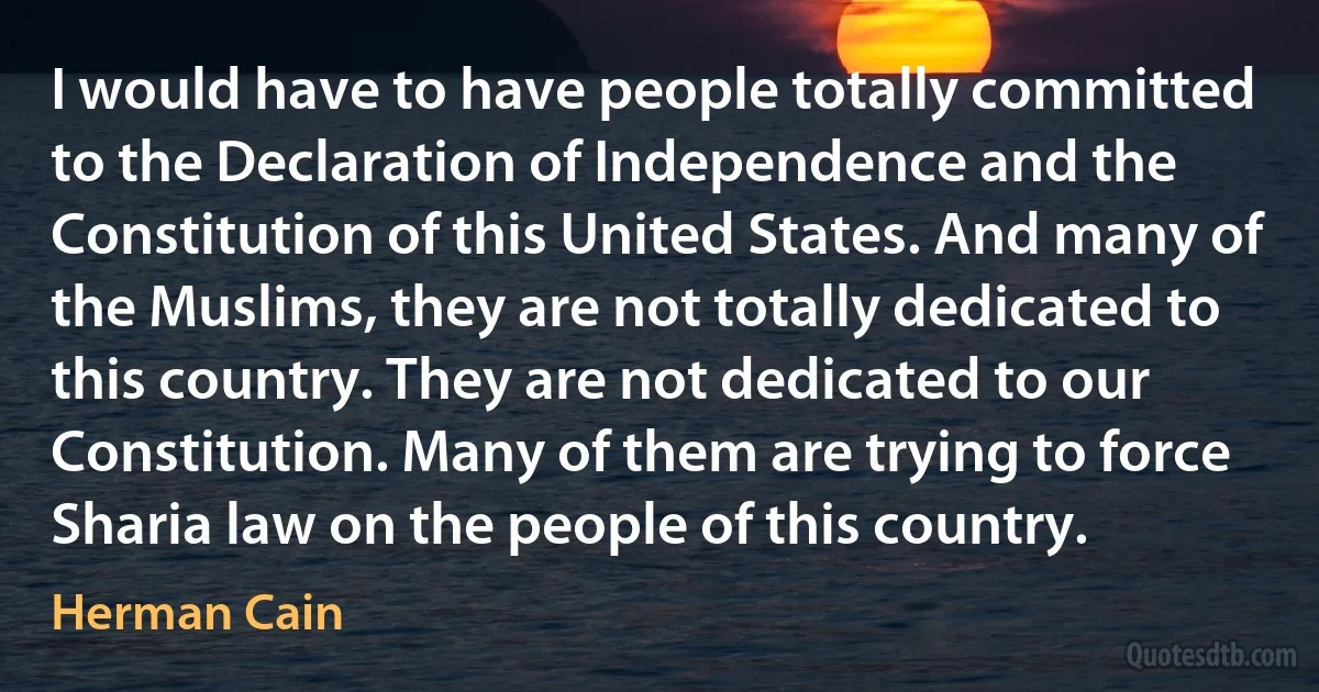 I would have to have people totally committed to the Declaration of Independence and the Constitution of this United States. And many of the Muslims, they are not totally dedicated to this country. They are not dedicated to our Constitution. Many of them are trying to force Sharia law on the people of this country. (Herman Cain)