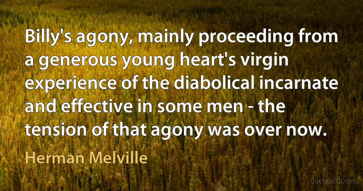 Billy's agony, mainly proceeding from a generous young heart's virgin experience of the diabolical incarnate and effective in some men - the tension of that agony was over now. (Herman Melville)