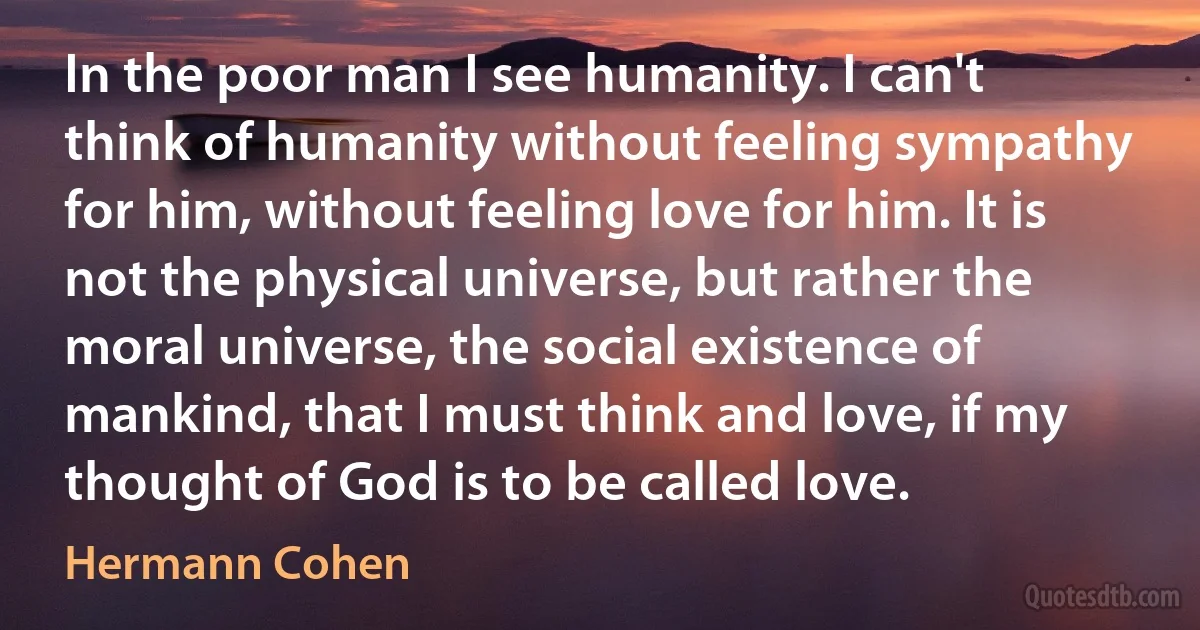 In the poor man I see humanity. I can't think of humanity without feeling sympathy for him, without feeling love for him. It is not the physical universe, but rather the moral universe, the social existence of mankind, that I must think and love, if my thought of God is to be called love. (Hermann Cohen)