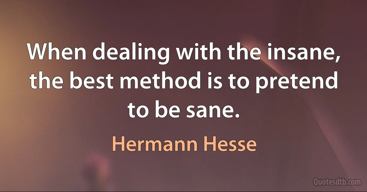 When dealing with the insane, the best method is to pretend to be sane. (Hermann Hesse)