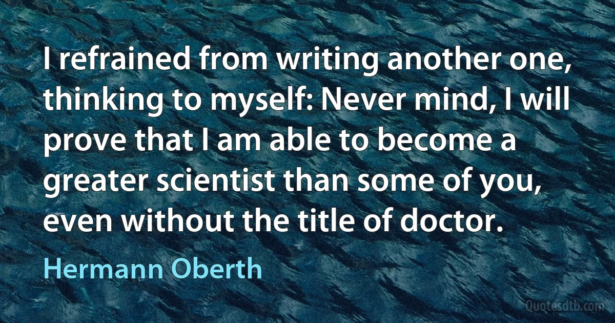 I refrained from writing another one, thinking to myself: Never mind, I will prove that I am able to become a greater scientist than some of you, even without the title of doctor. (Hermann Oberth)