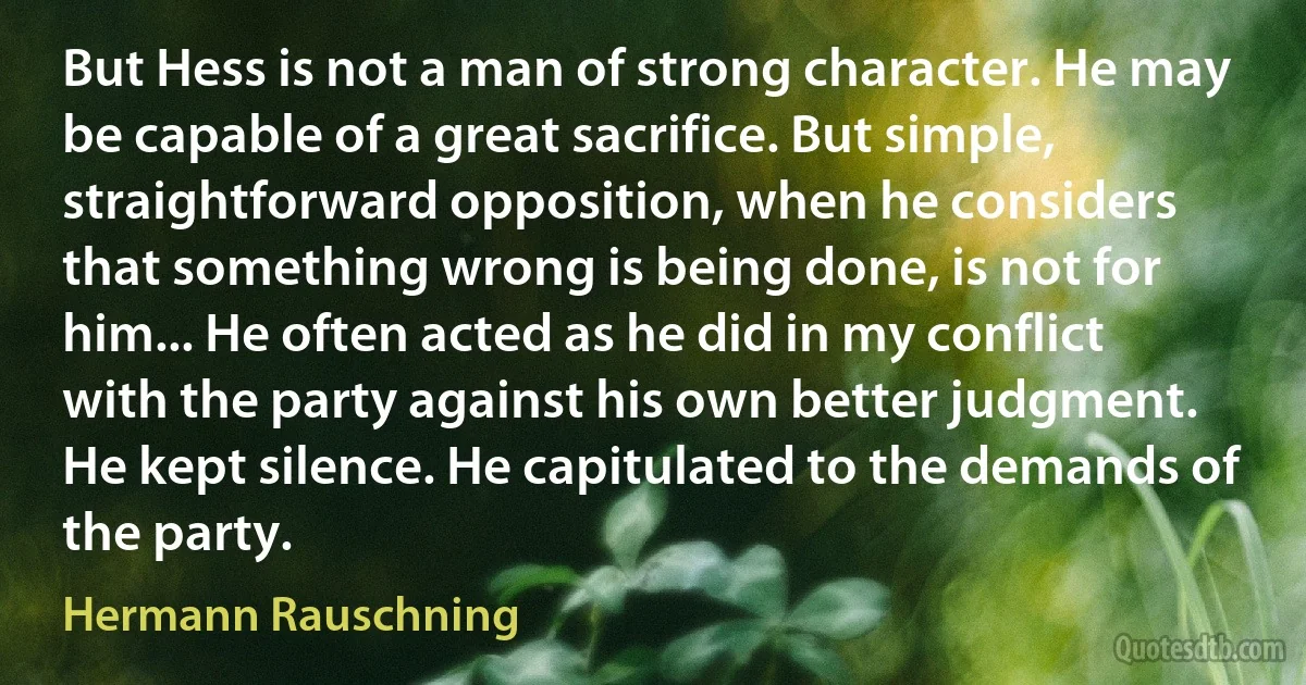 But Hess is not a man of strong character. He may be capable of a great sacrifice. But simple, straightforward opposition, when he considers that something wrong is being done, is not for him... He often acted as he did in my conflict with the party against his own better judgment. He kept silence. He capitulated to the demands of the party. (Hermann Rauschning)