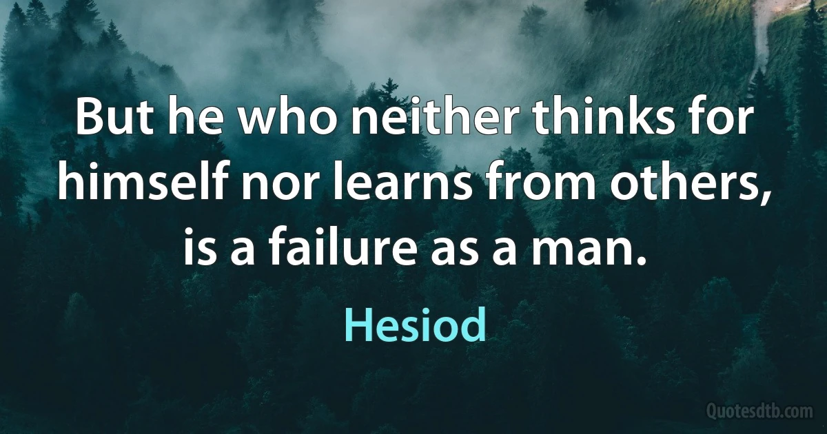 But he who neither thinks for himself nor learns from others, is a failure as a man. (Hesiod)