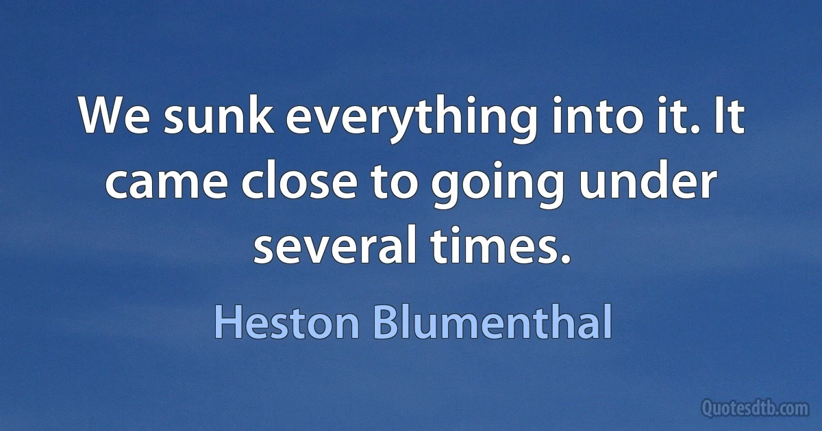 We sunk everything into it. It came close to going under several times. (Heston Blumenthal)