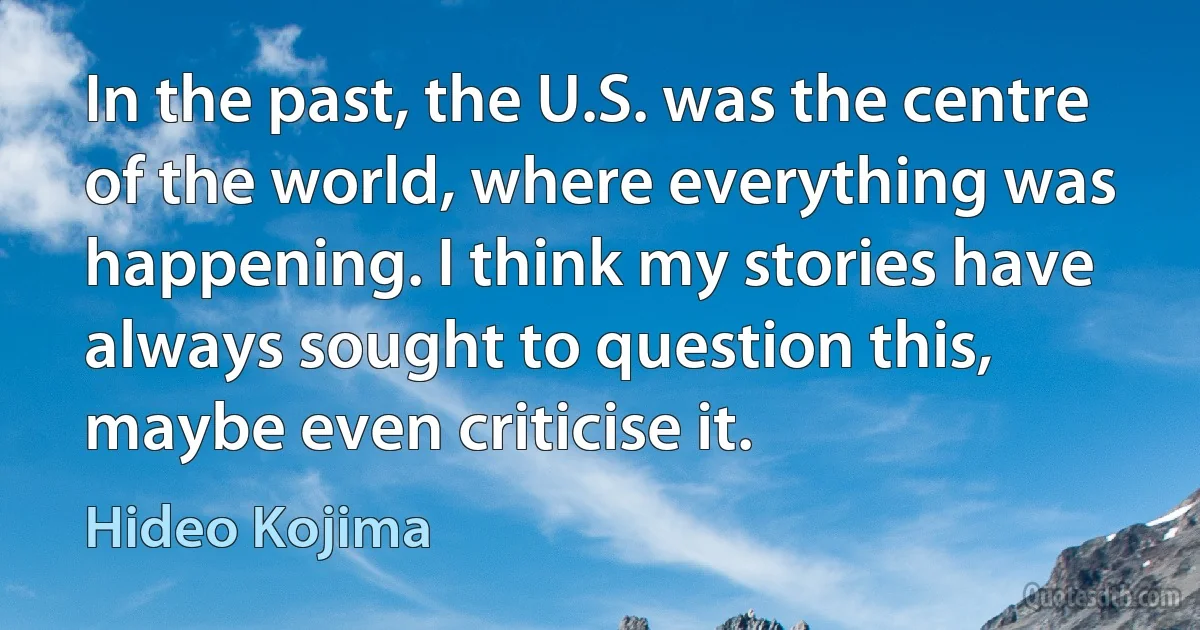 In the past, the U.S. was the centre of the world, where everything was happening. I think my stories have always sought to question this, maybe even criticise it. (Hideo Kojima)