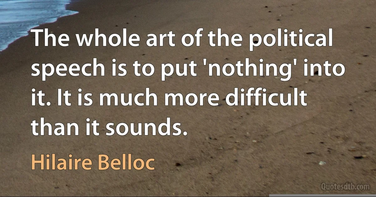 The whole art of the political speech is to put 'nothing' into it. It is much more difficult than it sounds. (Hilaire Belloc)