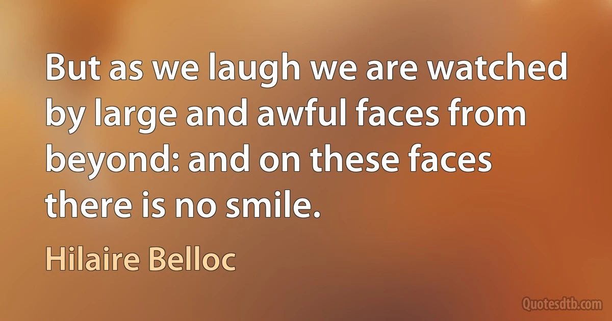 But as we laugh we are watched by large and awful faces from beyond: and on these faces there is no smile. (Hilaire Belloc)