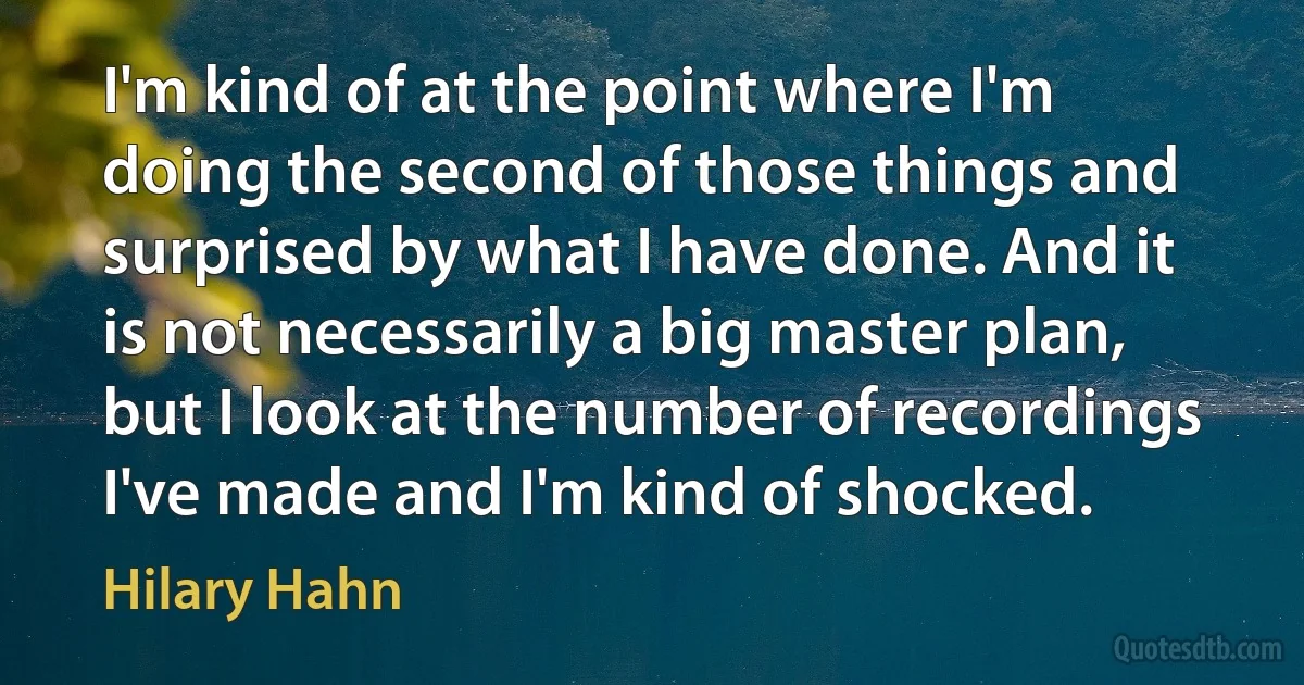 I'm kind of at the point where I'm doing the second of those things and surprised by what I have done. And it is not necessarily a big master plan, but I look at the number of recordings I've made and I'm kind of shocked. (Hilary Hahn)