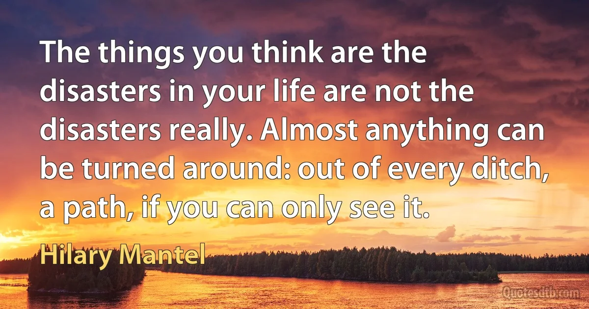 The things you think are the disasters in your life are not the disasters really. Almost anything can be turned around: out of every ditch, a path, if you can only see it. (Hilary Mantel)