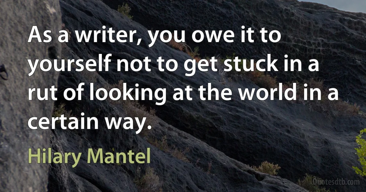 As a writer, you owe it to yourself not to get stuck in a rut of looking at the world in a certain way. (Hilary Mantel)