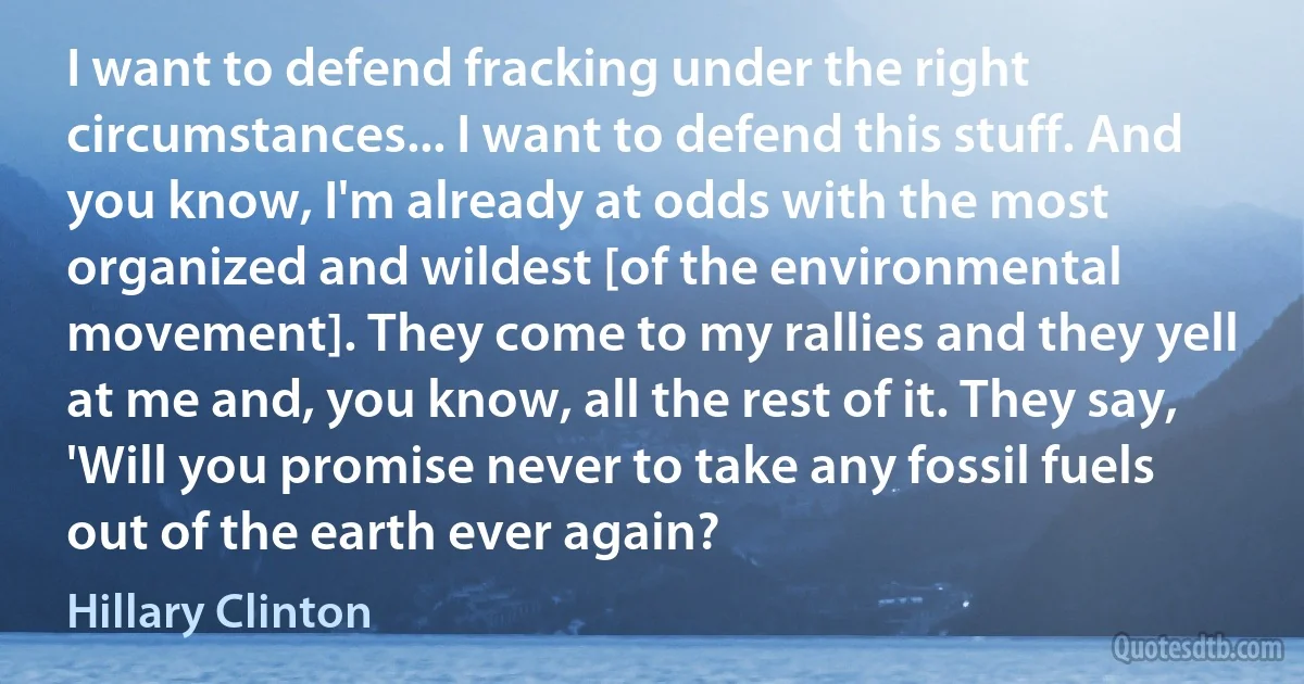 I want to defend fracking under the right circumstances... I want to defend this stuff. And you know, I'm already at odds with the most organized and wildest [of the environmental movement]. They come to my rallies and they yell at me and, you know, all the rest of it. They say, 'Will you promise never to take any fossil fuels out of the earth ever again? (Hillary Clinton)