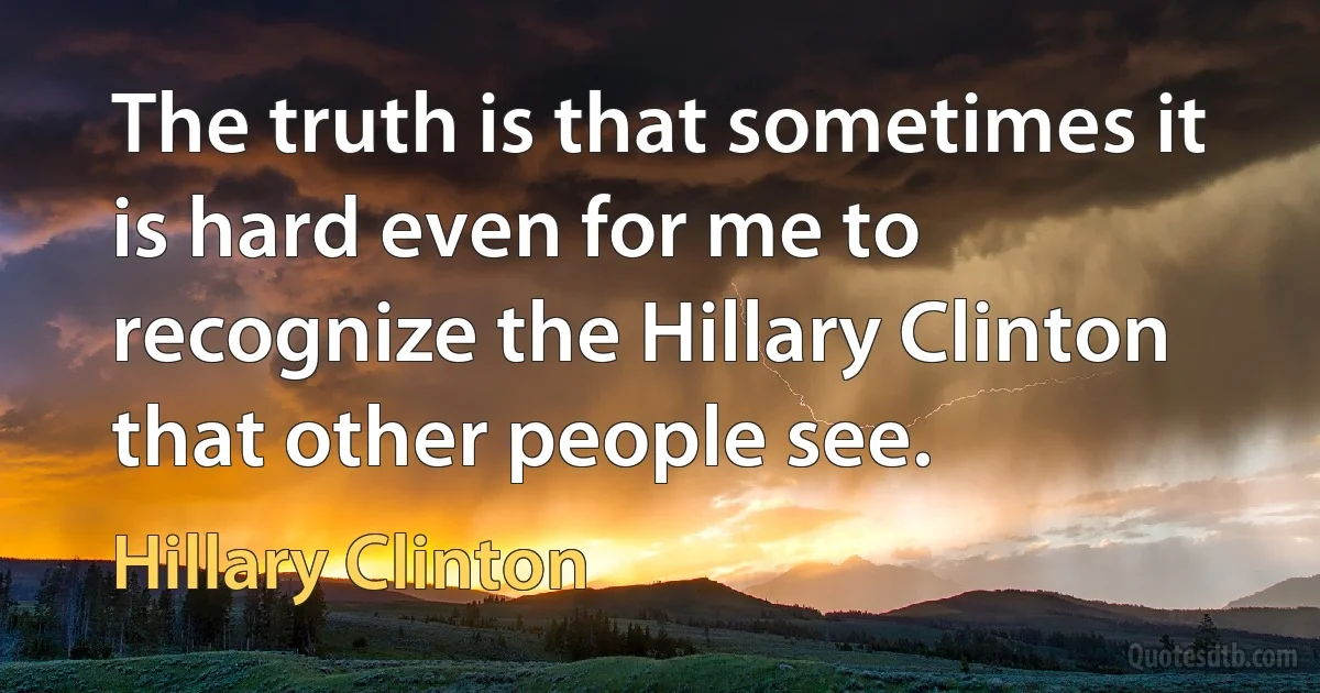 The truth is that sometimes it is hard even for me to recognize the Hillary Clinton that other people see. (Hillary Clinton)