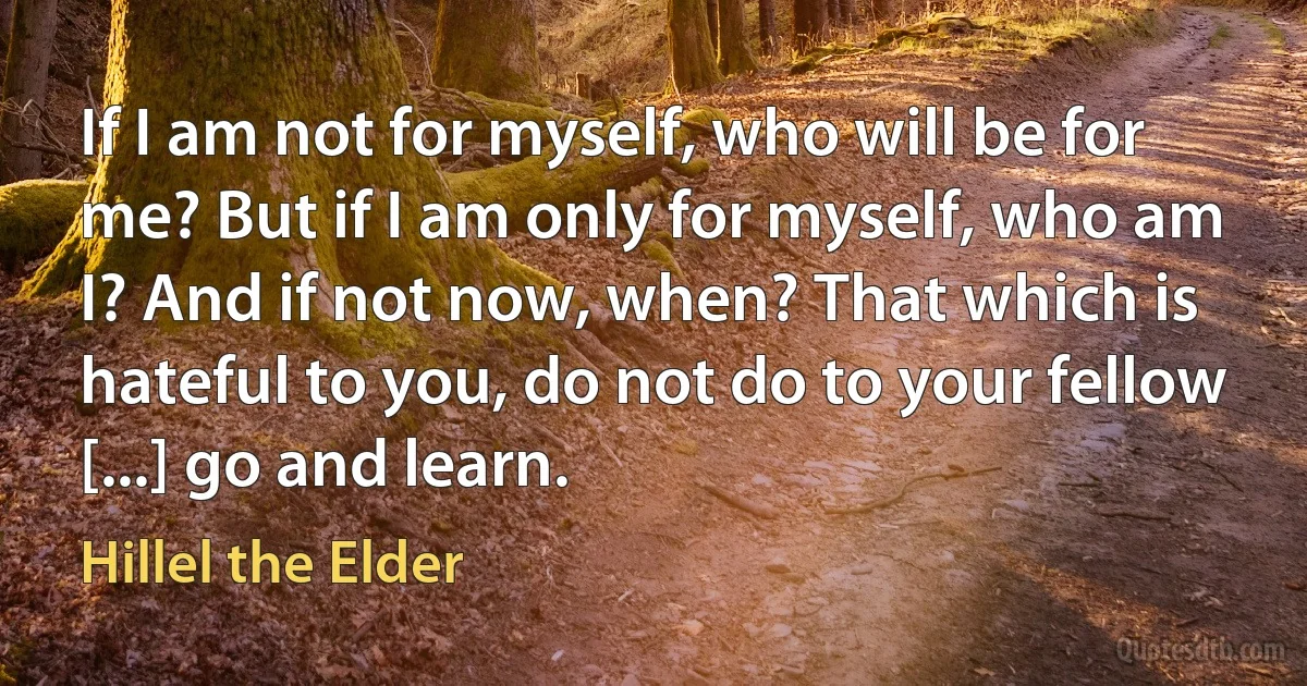 If I am not for myself, who will be for me? But if I am only for myself, who am I? And if not now, when? That which is hateful to you, do not do to your fellow [...] go and learn. (Hillel the Elder)