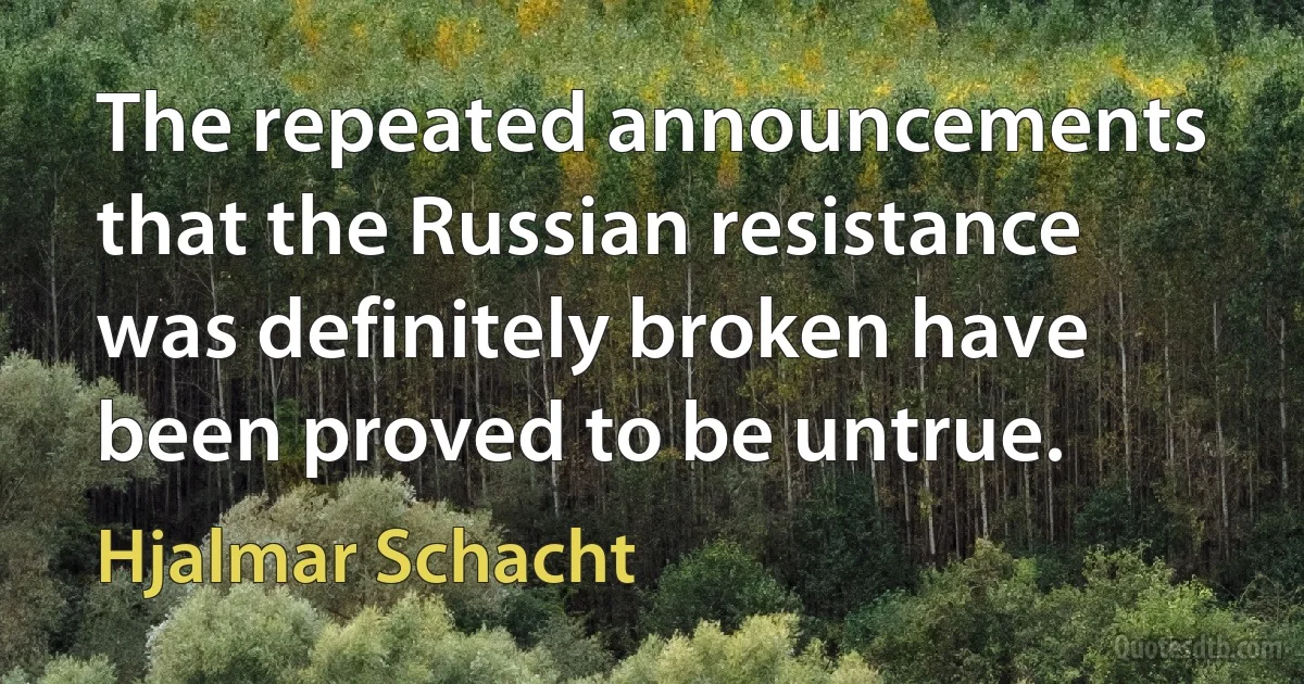 The repeated announcements that the Russian resistance was definitely broken have been proved to be untrue. (Hjalmar Schacht)