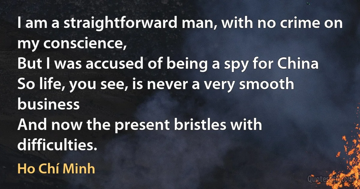 I am a straightforward man, with no crime on my conscience,
But I was accused of being a spy for China
So life, you see, is never a very smooth business
And now the present bristles with difficulties. (Ho Chí Minh)