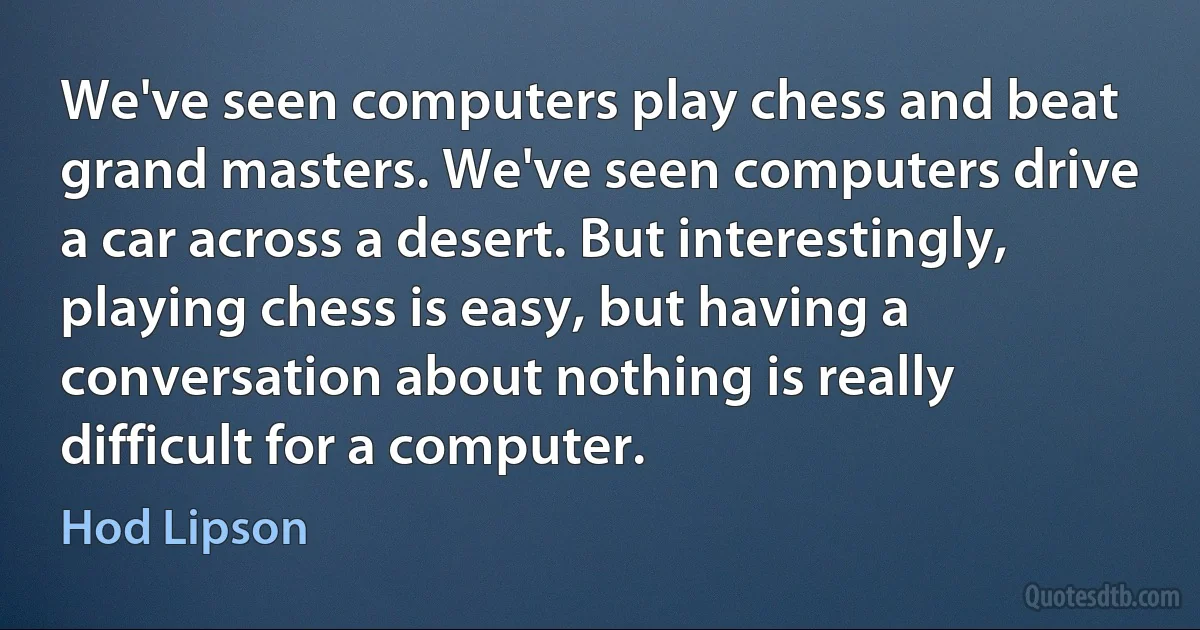 We've seen computers play chess and beat grand masters. We've seen computers drive a car across a desert. But interestingly, playing chess is easy, but having a conversation about nothing is really difficult for a computer. (Hod Lipson)