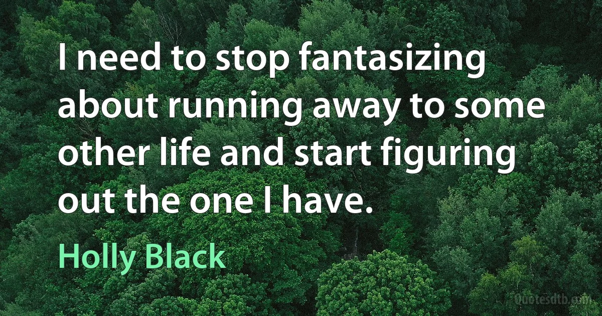 I need to stop fantasizing about running away to some other life and start figuring out the one I have. (Holly Black)