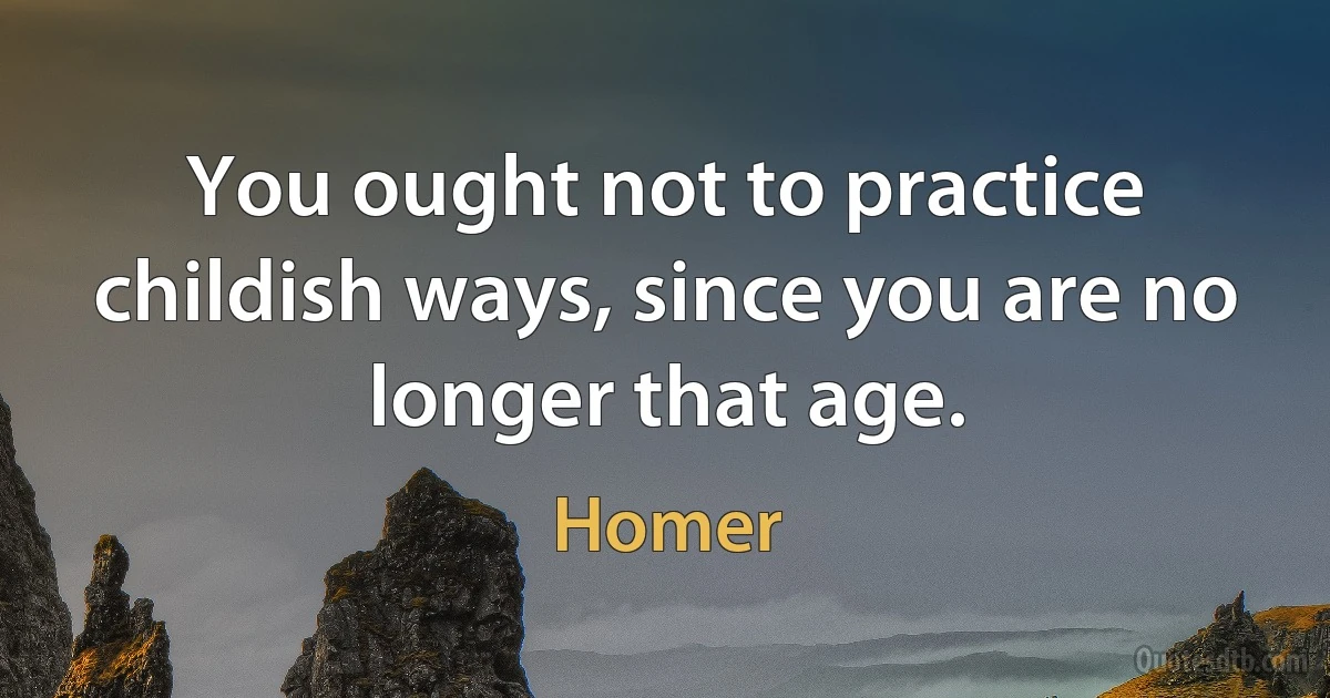 You ought not to practice childish ways, since you are no longer that age. (Homer)