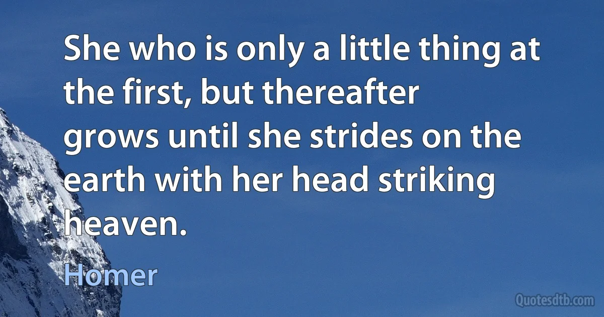 She who is only a little thing at the first, but thereafter
grows until she strides on the earth with her head striking heaven. (Homer)