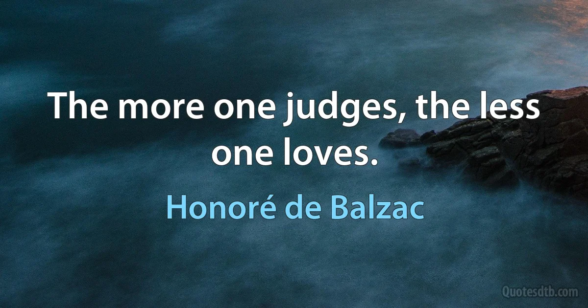 The more one judges, the less one loves. (Honoré de Balzac)