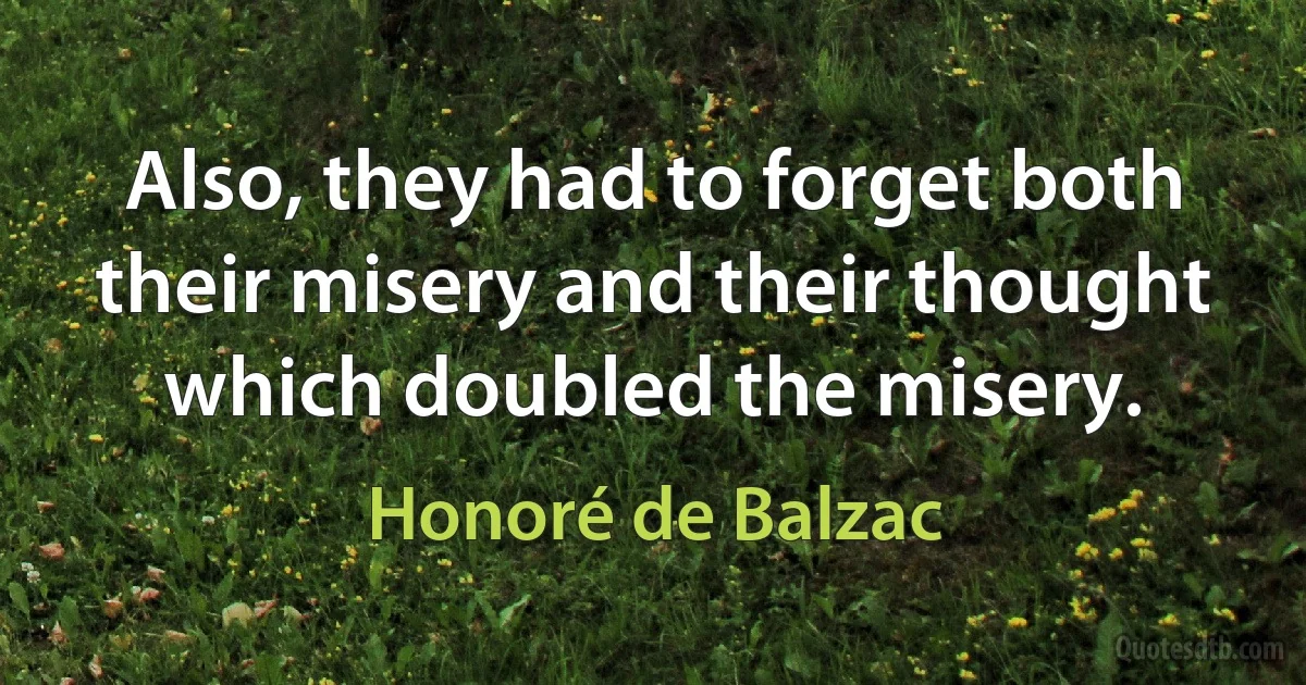 Also, they had to forget both their misery and their thought which doubled the misery. (Honoré de Balzac)