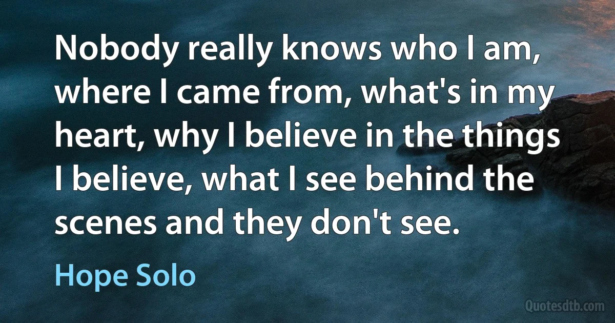 Nobody really knows who I am, where I came from, what's in my heart, why I believe in the things I believe, what I see behind the scenes and they don't see. (Hope Solo)