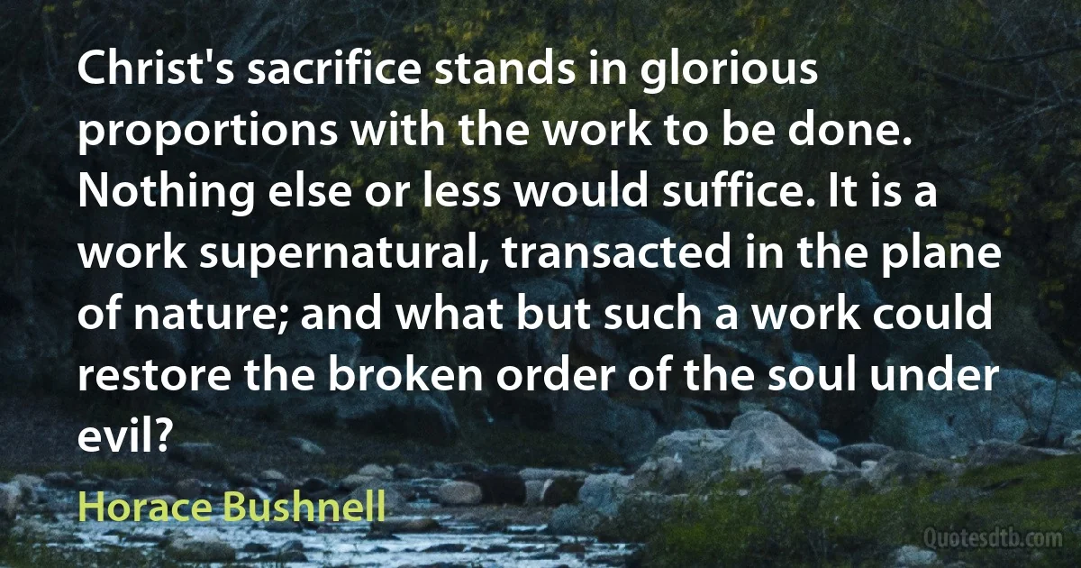 Christ's sacrifice stands in glorious proportions with the work to be done. Nothing else or less would suffice. It is a work supernatural, transacted in the plane of nature; and what but such a work could restore the broken order of the soul under evil? (Horace Bushnell)