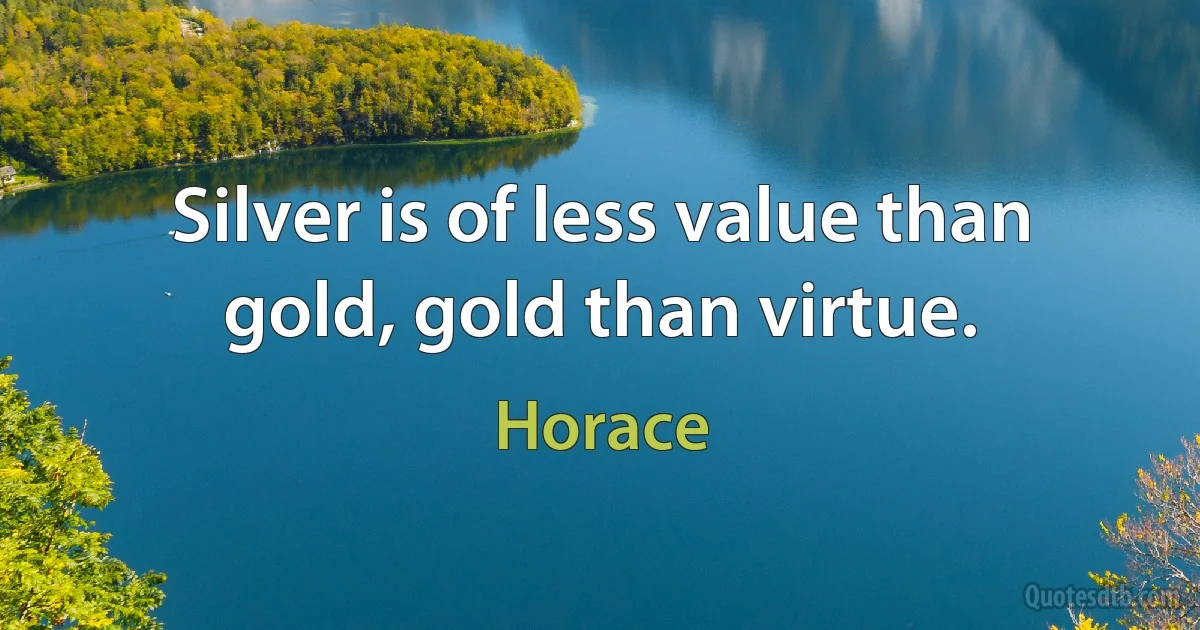 Silver is of less value than gold, gold than virtue. (Horace)