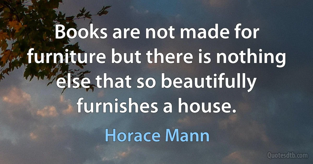 Books are not made for furniture but there is nothing else that so beautifully furnishes a house. (Horace Mann)