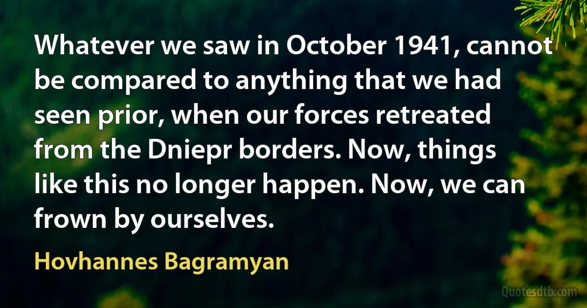 Whatever we saw in October 1941, cannot be compared to anything that we had seen prior, when our forces retreated from the Dniepr borders. Now, things like this no longer happen. Now, we can frown by ourselves. (Hovhannes Bagramyan)