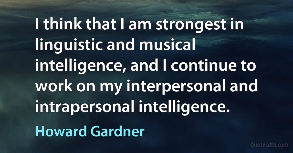 I think that I am strongest in linguistic and musical intelligence, and I continue to work on my interpersonal and intrapersonal intelligence. (Howard Gardner)