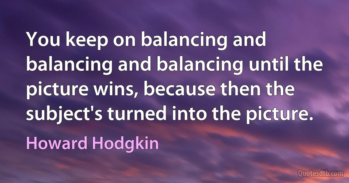 You keep on balancing and balancing and balancing until the picture wins, because then the subject's turned into the picture. (Howard Hodgkin)